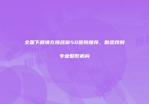 全国下颌填充排名前50医院推荐，助您找到专业整形机构