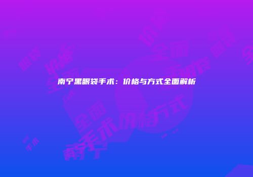 南宁黑眼袋手术：价格与方式全面解析