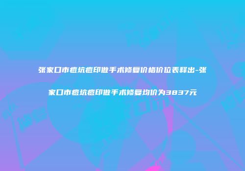 张家口市痘坑痘印做手术修复价格价位表释出-张家口市痘坑痘印做手术修复均价为3837元