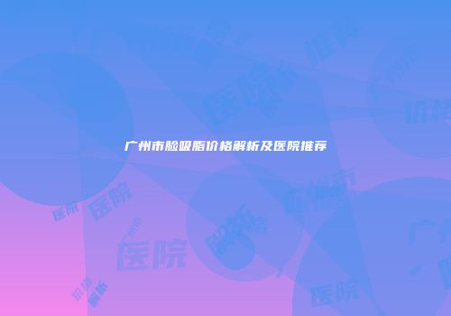 广州市脸吸脂价格解析及医院推荐