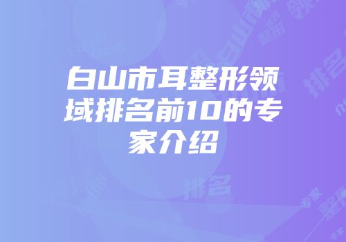 白山市耳整形领域排名前10的专家介绍