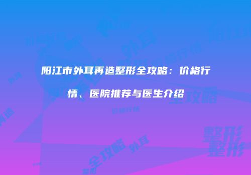 阳江市外耳再造整形全攻略：价格行情、医院推荐与医生介绍