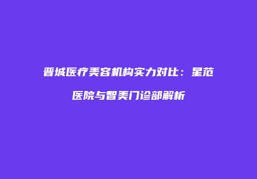 晋城医疗美容机构实力对比：星范医院与智美门诊部解析