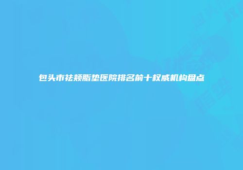 包头市祛颊脂垫医院排名前十权威机构盘点