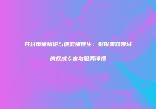 开封市徐婧伦与康宏斌医生：整形美容领域的权威专家与服务详情
