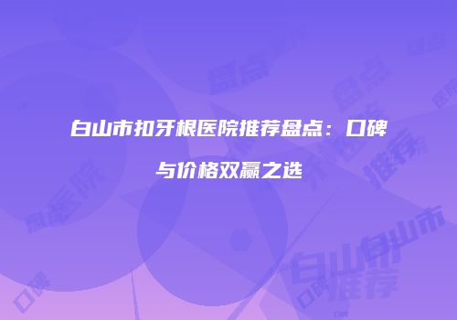 白山市扣牙根医院推荐盘点：口碑与价格双赢之选
