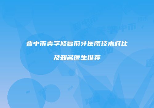 晋中市美学修复前牙医院技术对比及知名医生推荐