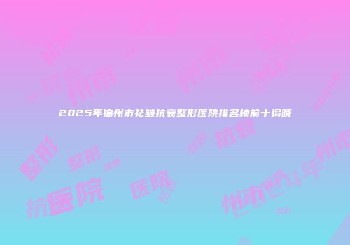 2025年锦州市祛皱抗衰整形医院排名榜前十揭晓