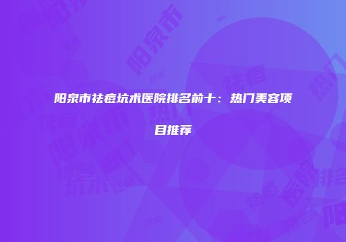 阳泉市祛痘坑术医院排名前十：热门美容项目推荐