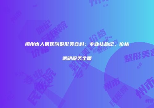 梅州市人民医院整形美容科：专业祛胎记，价格透明服务全面