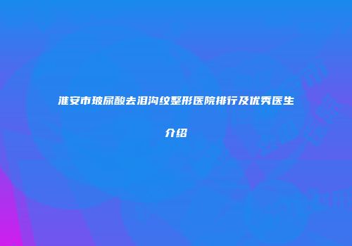 淮安市玻尿酸去泪沟纹整形医院排行及优秀医生介绍