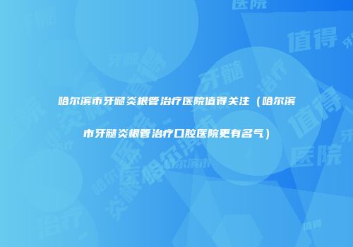 哈尔滨市牙髓炎根管治疗医院值得关注（哈尔滨市牙髓炎根管治疗口腔医院更有名气）