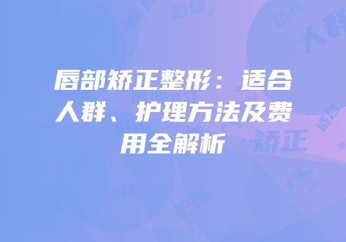 唇部矫正整形：适合人群、护理方法及费用全解析