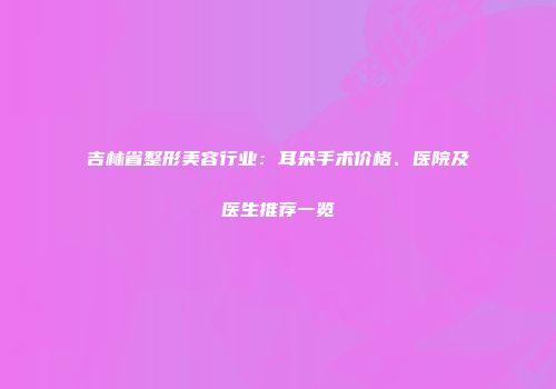 吉林省整形美容行业：耳朵手术价格、医院及医生推荐一览