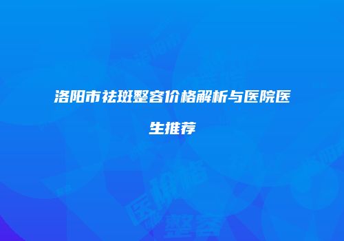 洛阳市祛斑整容价格解析与医院医生推荐