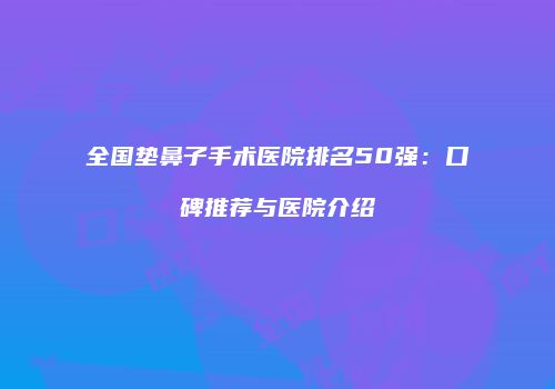 全国垫鼻子手术医院排名50强：口碑推荐与医院介绍