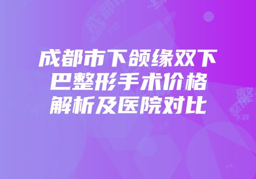 成都市下颌缘双下巴整形手术价格解析及医院对比