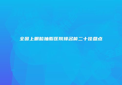全国上眼睑抽脂医院排名前二十佳盘点