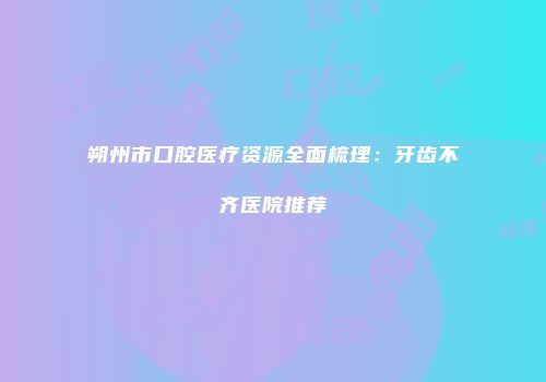 朔州市口腔医疗资源全面梳理：牙齿不齐医院推荐