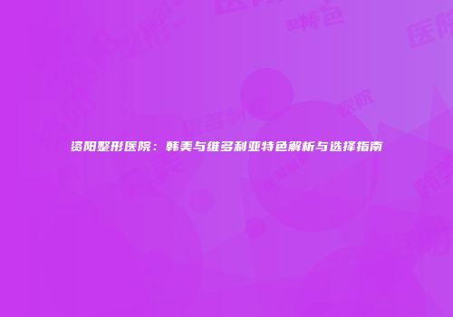 资阳整形医院：韩美与维多利亚特色解析与选择指南