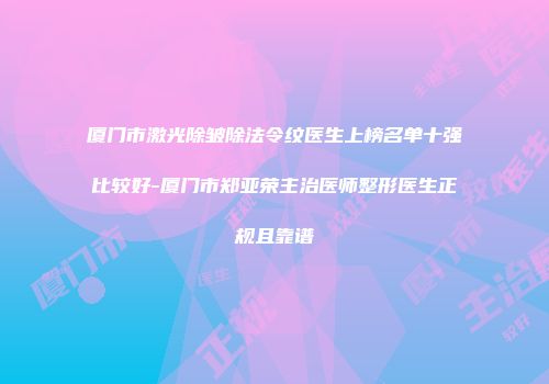 厦门市激光除皱除法令纹医生上榜名单十强比较好-厦门市郑亚荣主治医师整形医生正规且靠谱