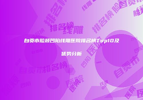 自贡市脸颊凹陷线雕医院排名榜Top10及优势分析