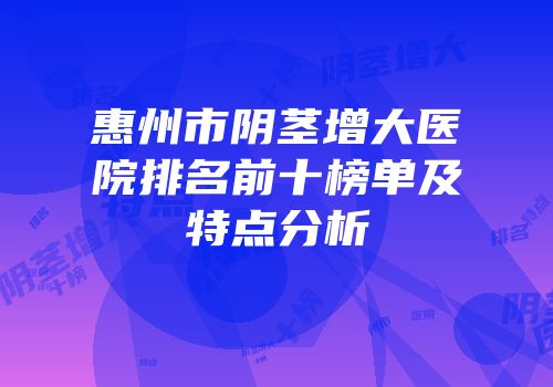 惠州市阴茎增大医院排名前十榜单及特点分析