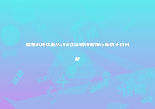 淄博市纯钛基活动义齿修复医院排行榜前十位分析