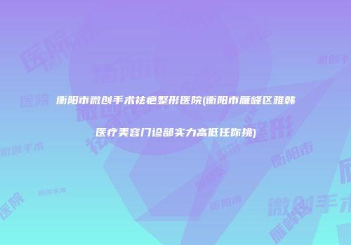 衡阳市微创手术祛疤整形医院(衡阳市雁峰区雅韩医疗美容门诊部实力高低任你挑)