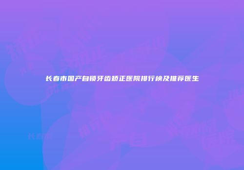 长春市国产自锁牙齿矫正医院排行榜及推荐医生