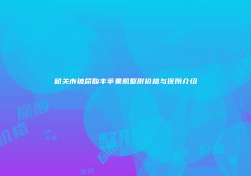 韶关市玻尿酸丰苹果肌整形价格与医院介绍