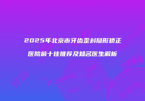 2025年北京市牙齿歪斜隐形矫正医院前十佳推荐及知名医生解析