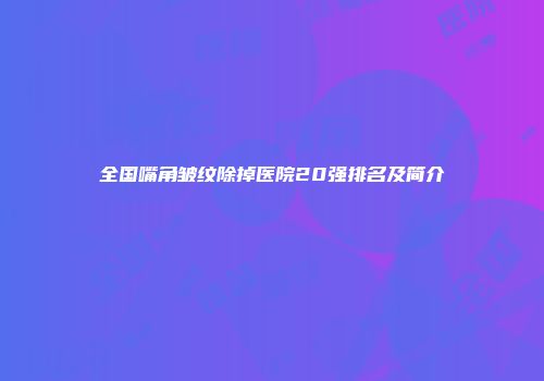 全国嘴角皱纹除掉医院20强排名及简介