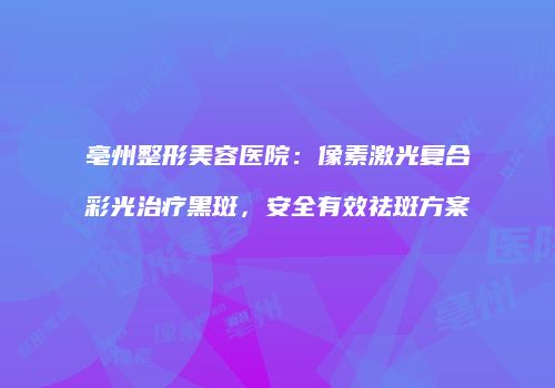 亳州整形美容医院：像素激光复合彩光治疗黑斑，安全有效祛斑方案