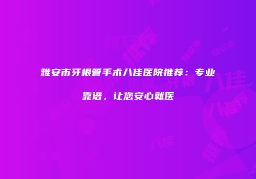 雅安市牙根管手术八佳医院推荐：专业靠谱，让您安心就医