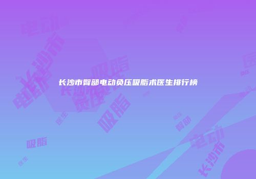 长沙市臀部电动负压吸脂术医生排行榜