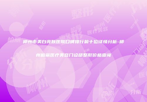 柳州市美白亮肤医院口碑排行前十位详情分析-柳州柏丽医疗美容门诊部整形价格查询