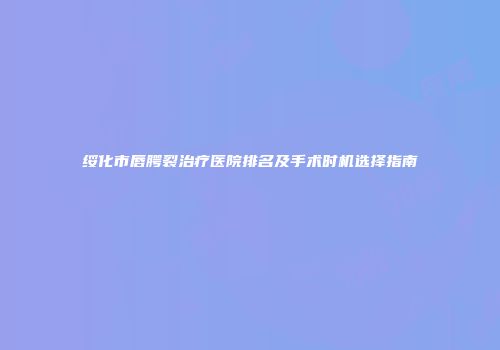 绥化市唇腭裂治疗医院排名及手术时机选择指南