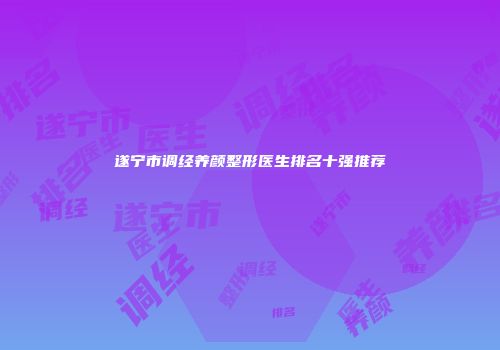 遂宁市调经养颜整形医生排名十强推荐