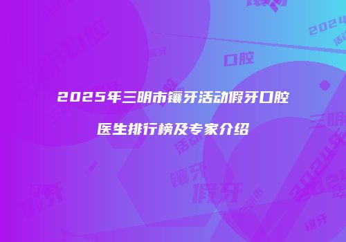 2025年三明市镶牙活动假牙口腔医生排行榜及专家介绍