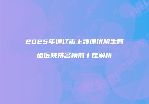 2025年通辽市上颌埋伏阻生智齿医院排名榜前十佳解析