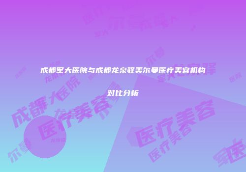 成都军大医院与成都龙泉驿美尔曼医疗美容机构对比分析