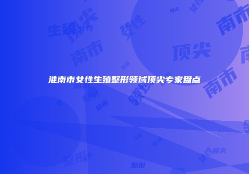 淮南市女性生殖整形领域顶尖专家盘点