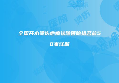 全国开水烫伤疤痕祛除医院排名前50家详解