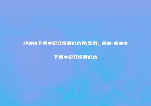 韶关市下颌中切牙切角价格表(费用)_更新-韶关市下颌中切牙切角价格