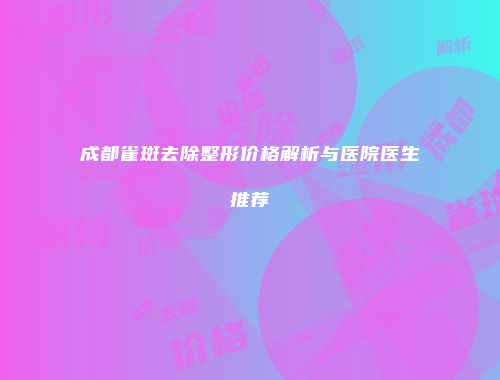 成都雀斑去除整形价格解析与医院医生推荐