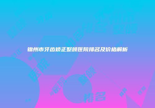 锦州市牙齿矫正整颌医院排名及价格解析