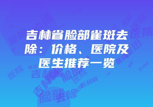 吉林省脸部雀斑去除：价格、医院及医生推荐一览