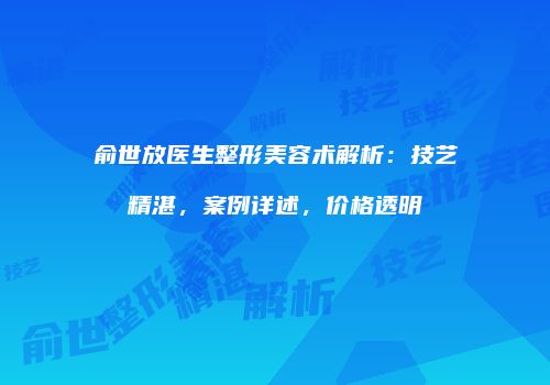 俞世放医生整形美容术解析：技艺精湛，案例详述，价格透明