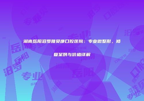 湖南岳阳汨罗雅贝康口腔医院：专业微整形，修复案例与价格详解